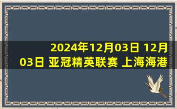 2024年12月03日 12月03日 亚冠精英联赛 上海海港vs光州FC 进球视频